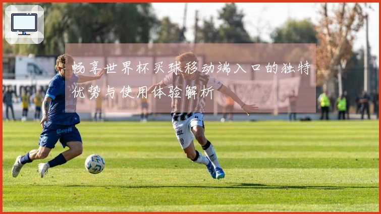 畅享世界杯买球移动端入口的独特优势与使用体验解析