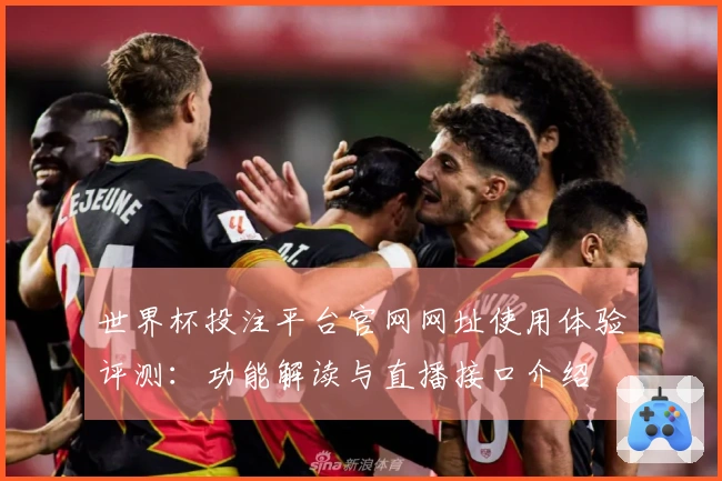 世界杯投注平台官网网址使用体验评测：功能解读与直播接口介绍