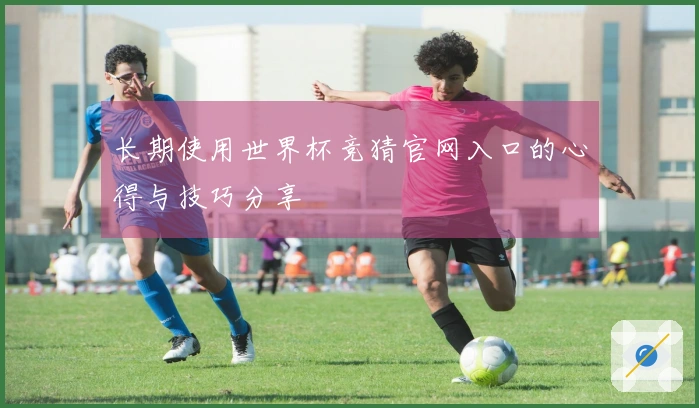 长期使用世界杯竞猜官网入口的心得与技巧分享